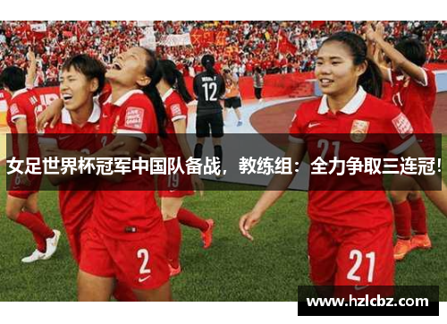 女足世界杯冠军中国队备战，教练组：全力争取三连冠！