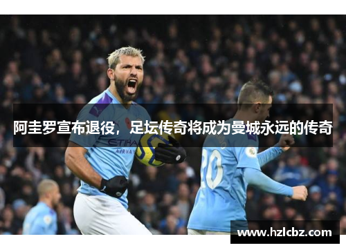阿圭罗宣布退役，足坛传奇将成为曼城永远的传奇