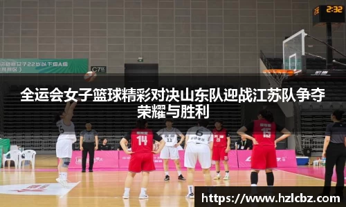 全运会女子篮球精彩对决山东队迎战江苏队争夺荣耀与胜利